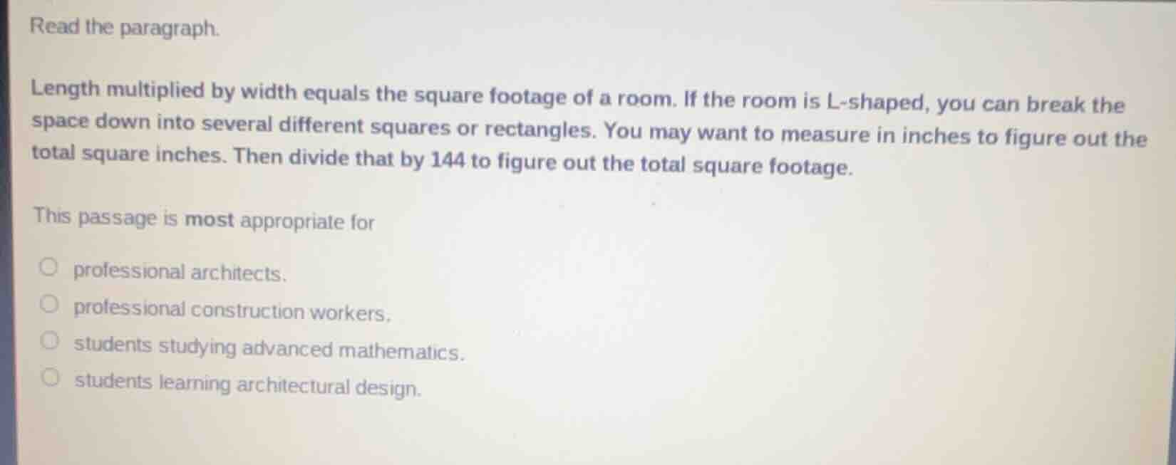 read the paragraph.\nlength multiplied by width equals the square footage of a room. if the room is l-shaped, you can break the space down into several different squares or rectangles. you may want to measure in inches to figure out the total square inches. then divide that by 144 to figure out the total square footage.\nthis passage is most appropriate for\nprofessional architects.\nprofessional construction workers.\nstudents studying advanced mathematics.\nstudents learning architectural design.