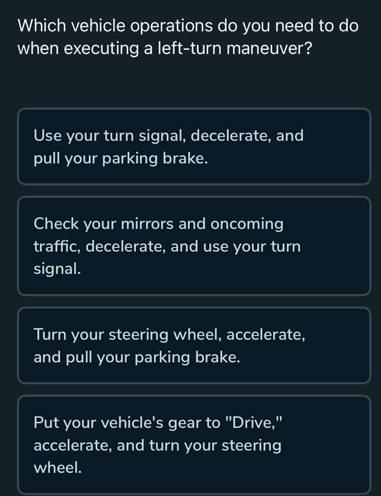 which vehicle operations do you need to do when executing a left-turn maneuver?\nuse your turn signal, decelerate, and pull your parking brake.\ncheck your mirrors and oncoming traffic, decelerate, and use your turn signal.\nturn your steering wheel, accelerate, and pull your parking brake.\nput your vehicles gear to \drive,\ accelerate, and turn your steering wheel.