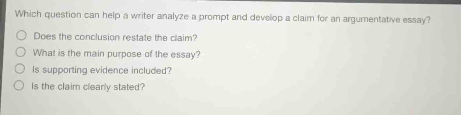 which question can help a writer analyze a prompt and develop a claim for an argumentative essay?○ does the conclusion restate the claim?○ what is the main purpose of the essay?○ is supporting evidence included?○ is the claim clearly stated?