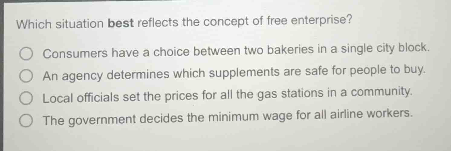 which situation best reflects the concept of free enterprise?○ consumers have a choice between two bakeries in a single city block.○ an agency determines which supplements are safe for people to buy.○ local officials set the prices for all the gas stations in a community.○ the government decides the minimum wage for all airline workers.