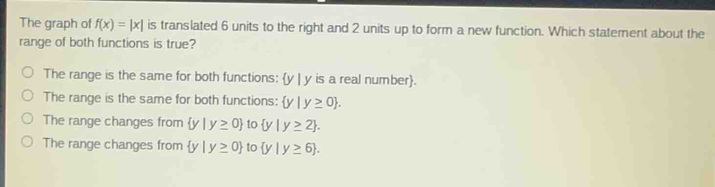 the graph of $f(x) = |x|$ is translated 6 units to the right and 2 units up to form a new function. which statement about the range of both functions is true?\nthe range is the same for both functions: ${y \\mid y \\text{ is a real number}}$.\nthe range is the same for both functions: ${y \\mid y \\geq 0}$.\nthe range changes from ${y \\mid y \\geq 0}$ to ${y \\mid y \\geq 2}$.\nthe range changes from ${y \\mid y \\geq 0}$ to ${y \\mid y \\geq 6}$.