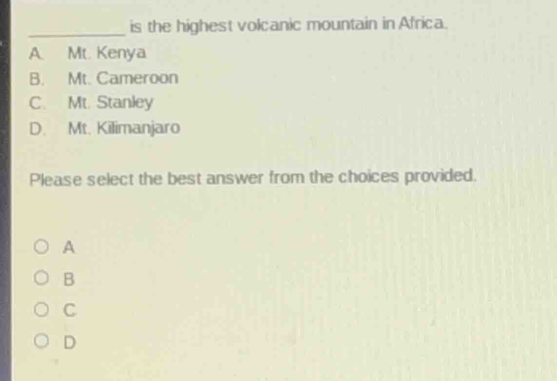 ________ is the highest volcanic mountain in africa.\na. mt. kenya\nb. mt. cameroon\nc. mt. stanley\nd. mt. kilimanjaro\nplease select the best answer from the choices provided.\n○ a\n○ b\n○ c\n○ d