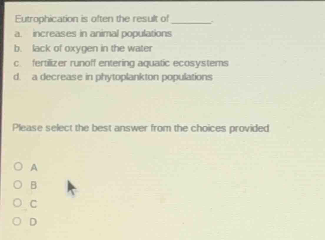 eutrophication is often the result of _______.\na. increases in animal populations\nb. lack of oxygen in the water\nc. fertilizer runoff entering aquatic ecosystems\nd. a decrease in phytoplankton populations\n\nplease select the best answer from the choices provided\n\na\nb\nc\nd
