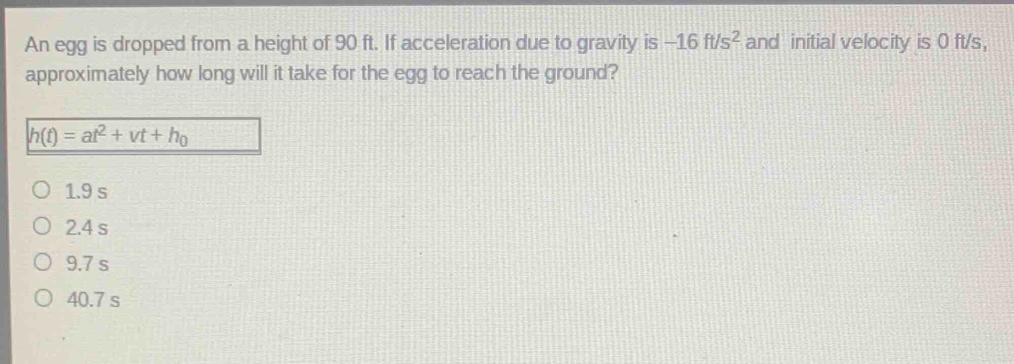 an egg is dropped from a height of 90 ft. if acceleration due to gravity is $-16$ ft/s$^2$ and initial velocity is 0 ft/s, approximately how long will it take for the egg to reach the ground?\n$h(t) = at^2 + vt + h_0$\n1.9 s\n2.4 s\n9.7 s\n40.7 s