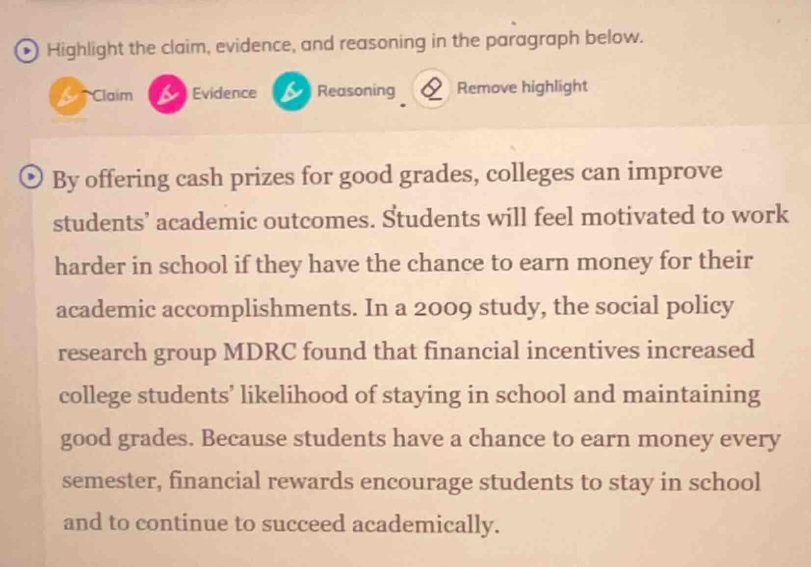 highlight the claim, evidence, and reasoning in the paragraph below.\nclaim evidence reasoning remove highlight\nby offering cash prizes for good grades, colleges can improve students academic outcomes. students will feel motivated to work harder in school if they have the chance to earn money for their academic accomplishments. in a 2009 study, the social policy research group mdrc found that financial incentives increased college students likelihood of staying in school and maintaining good grades. because students have a chance to earn money every semester, financial rewards encourage students to stay in school and to continue to succeed academically.