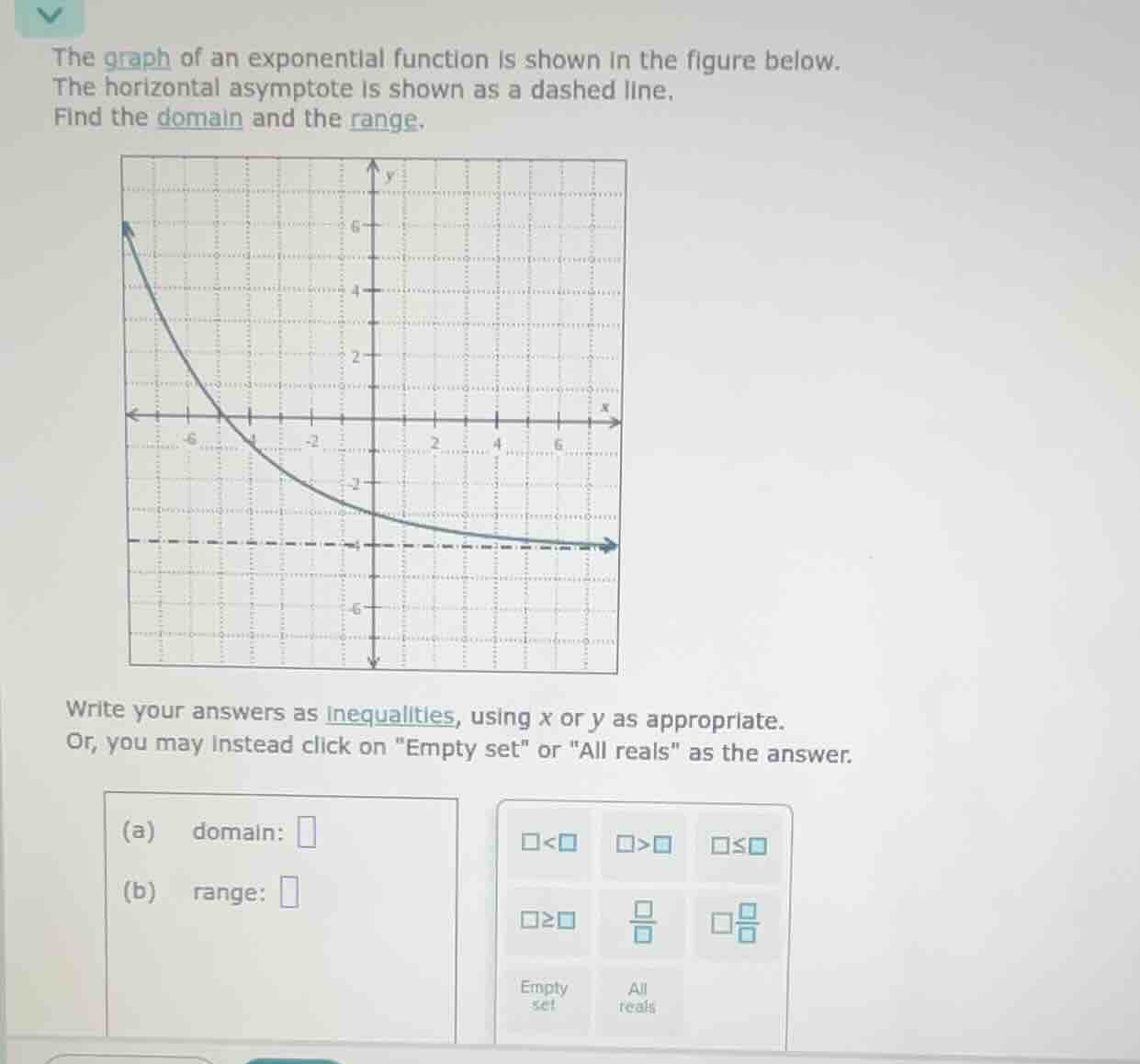 the graph of an exponential function is shown in the figure below.\nthe horizontal asymptote is shown as a dashed line.\nfind the domain and the range.\n\nwrite your answers as inequalities, using x or y as appropriate.\nor, you may instead click on \empty set\ or \all reals\ as the answer.\n(a) domain: \n(b) range: