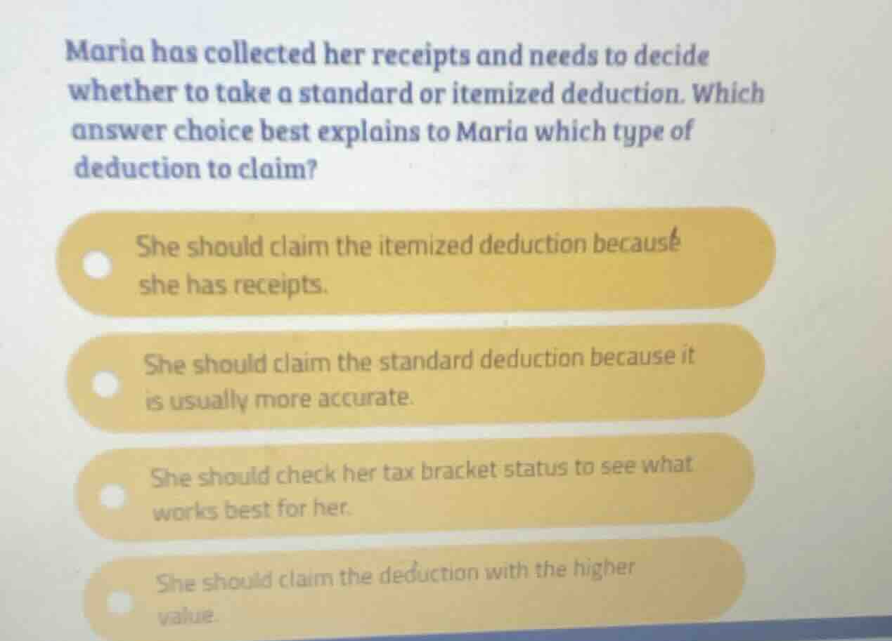 maria has collected her receipts and needs to decide whether to take a standard or itemized deduction. which answer choice best explains to maria which type of deduction to claim?\nshe should claim the itemized deduction because she has receipts.\nshe should claim the standard deduction because it is usually more accurate.\nshe should check her tax bracket status to see what works best for her.\nshe should claim the deduction with the higher value.