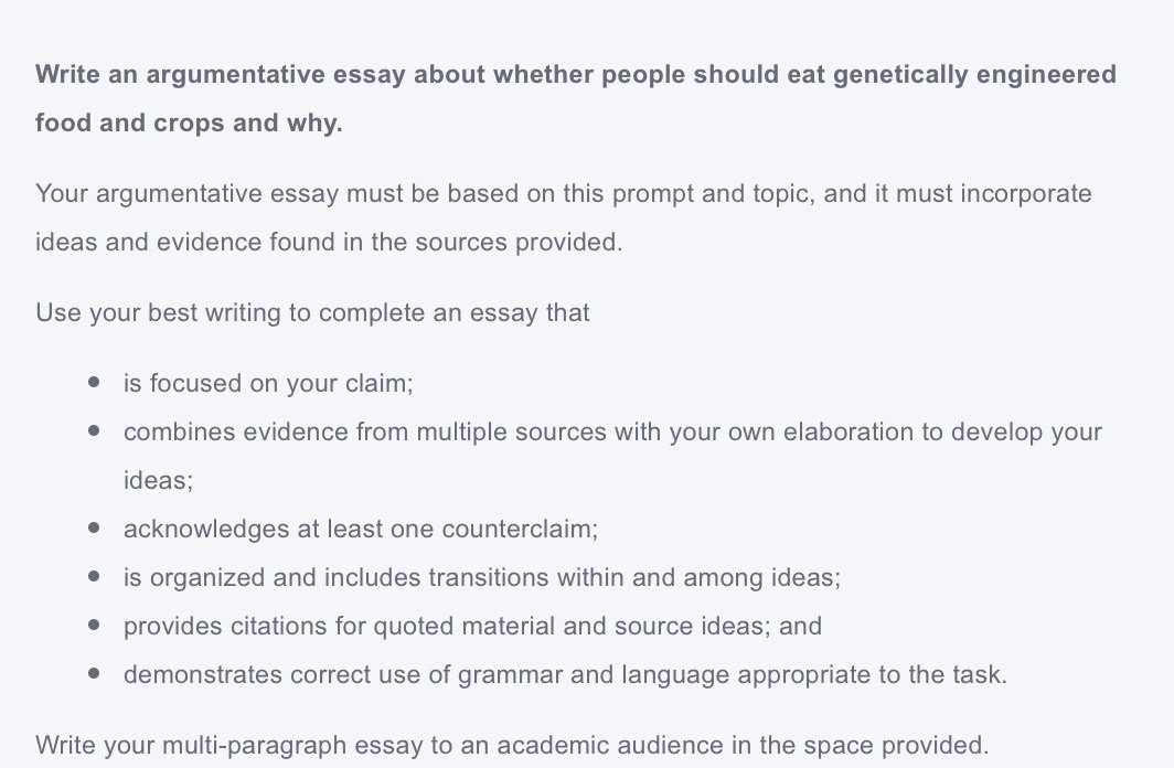 write an argumentative essay about whether people should eat genetically engineered food and crops and why.\n\nyour argumentative essay must be based on this prompt and topic, and it must incorporate ideas and evidence found in the sources provided.\n\nuse your best writing to complete an essay that\n\n• is focused on your claim;\n• combines evidence from multiple sources with your own elaboration to develop your ideas;\n• acknowledges at least one counterclaim;\n• is organized and includes transitions within and among ideas;\n• provides citations for quoted material and source ideas; and\n• demonstrates correct use of grammar and language appropriate to the task.\n\nwrite your multi-paragraph essay to an academic audience in the space provided.