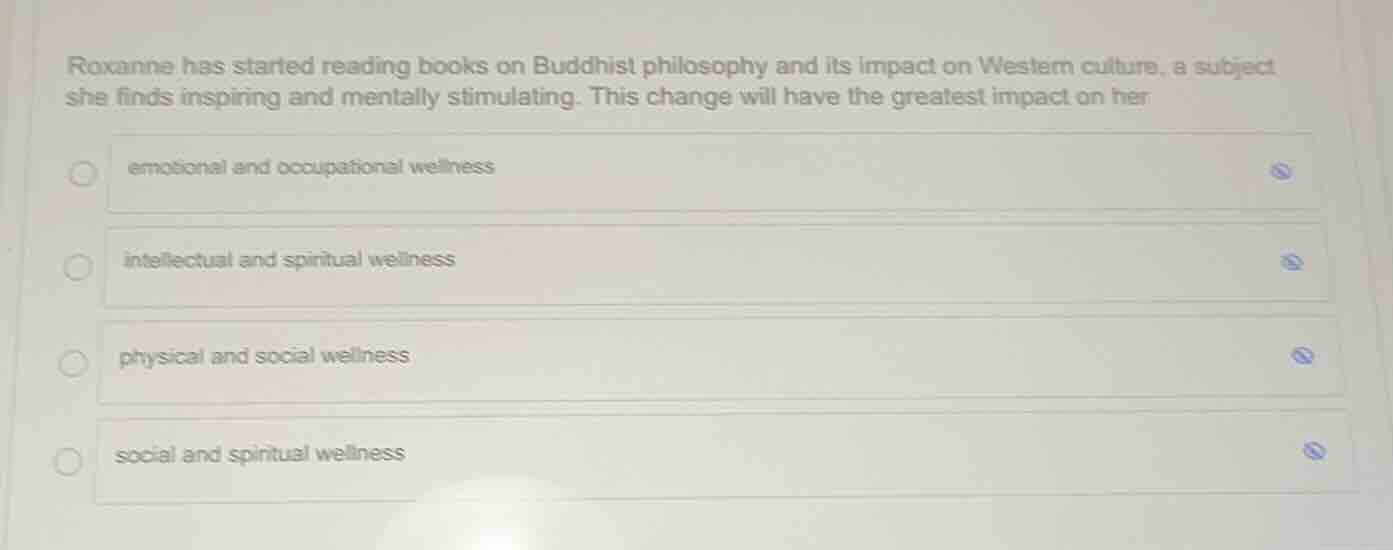 roxanne has started reading books on buddhist philosophy and its impact on western culture, a subject she finds inspiring and mentally stimulating. this change will have the greatest impact on her\nemotional and occupational wellness\nintellectual and spiritual wellness\nphysical and social wellness\nsocial and spiritual wellness