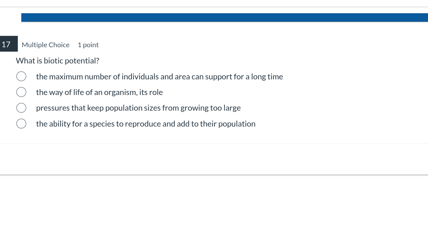17 multiple choice 1 point\nwhat is biotic potential?\nthe maximum number of individuals and area can support for a long time\nthe way of life of an organism, its role\npressures that keep population sizes from growing too large\nthe ability for a species to reproduce and add to their population