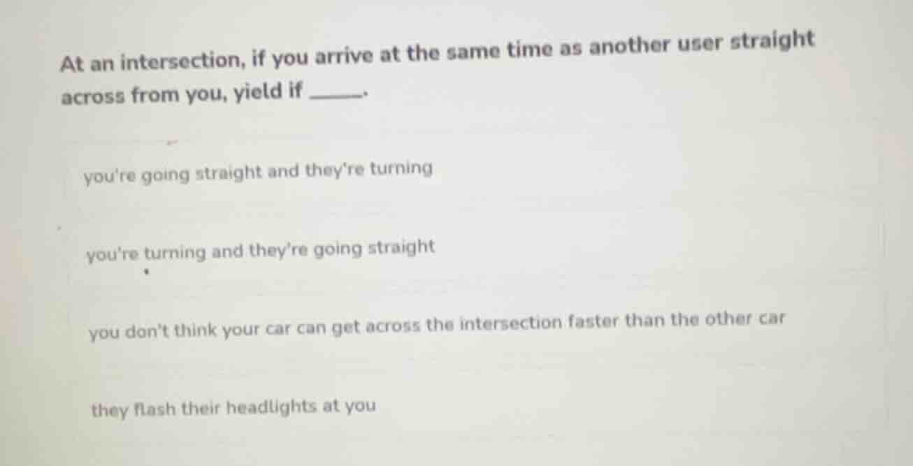 at an intersection, if you arrive at the same time as another user straight across from you, yield if ______.\nyoure going straight and theyre turning\nyoure turning and theyre going straight\nyou dont think your car can get across the intersection faster than the other car\nthey flash their headlights at you