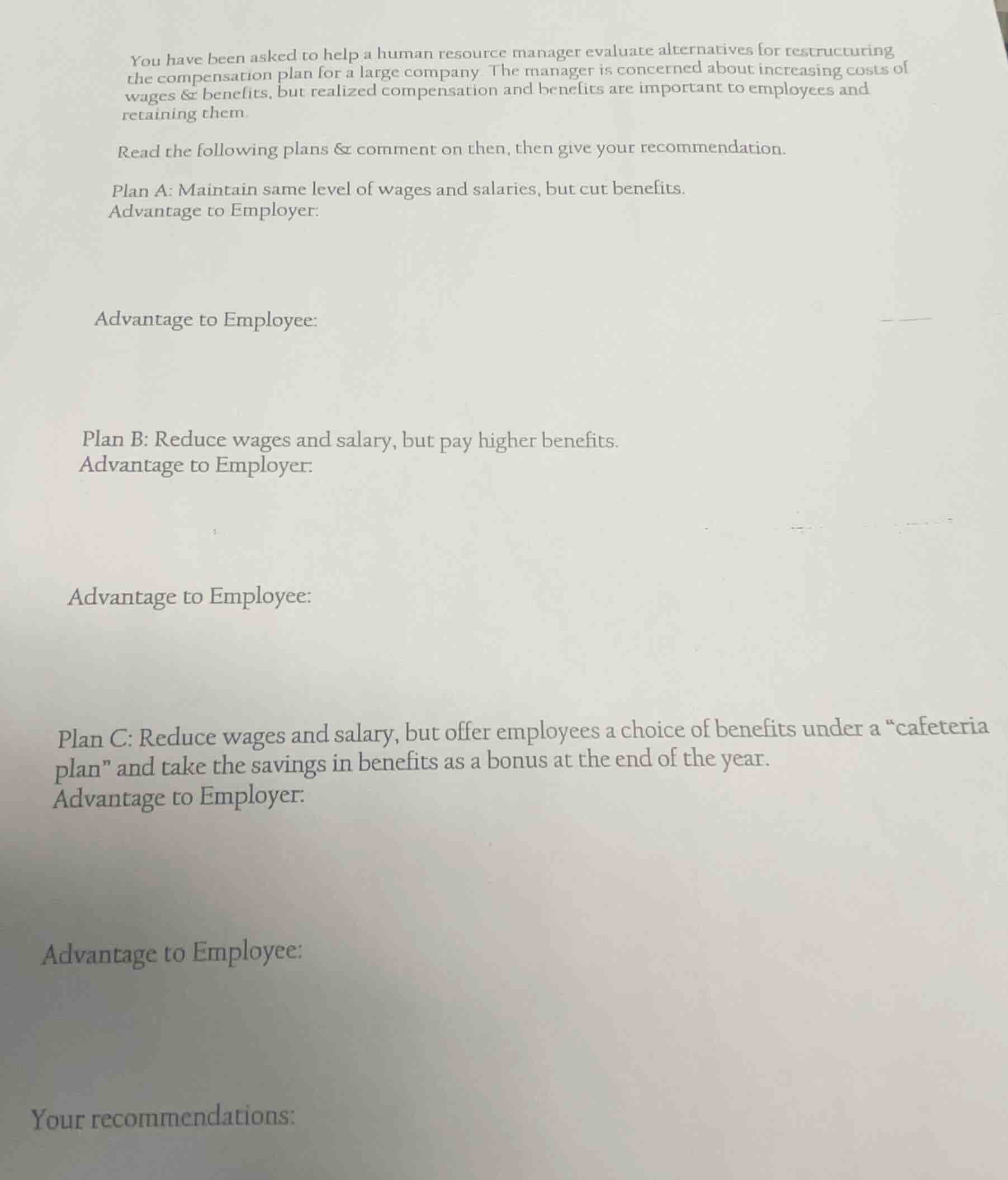 you have been asked to help a human resource manager evaluate alternatives for restructuring the compensation plan for a large company. the manager is concerned about increasing costs of wages & benefits, but realized compensation and benefits are important to employees and retaining them.\nread the following plans & comment on then, then give your recommendation.\nplan a: maintain same level of wages and salaries, but cut benefits.\nadvantage to employer:\n\nadvantage to employee:\n\nplan b: reduce wages and salary, but pay higher benefits.\nadvantage to employer:\n\nadvantage to employee:\n\nplan c: reduce wages and salary, but offer employees a choice of benefits under a \cafeteria plan\ and take the savings in benefits as a bonus at the end of the year.\nadvantage to employer:\n\nadvantage to employee:\n\nyour recommendations: