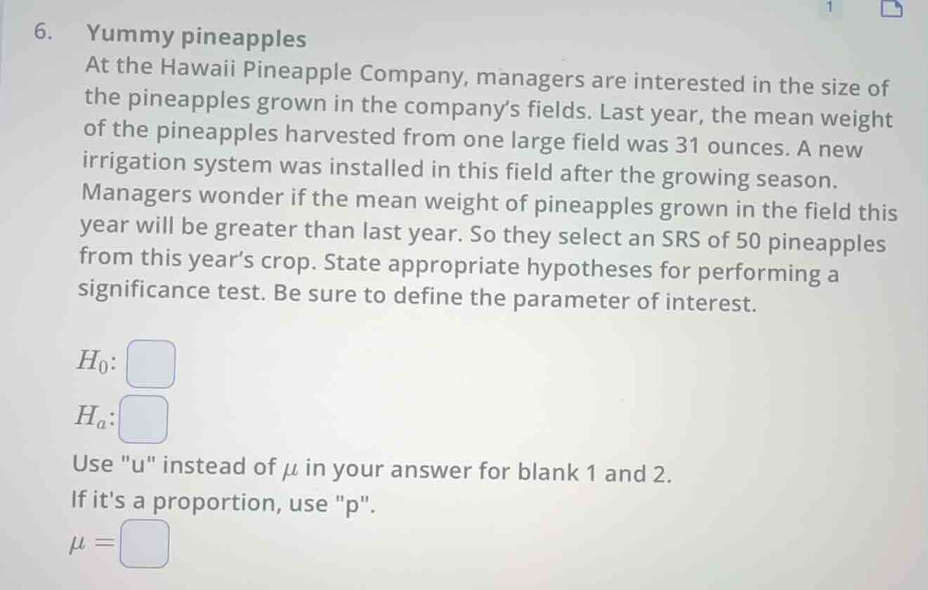 6. yummy pineapples\nat the hawaii pineapple company, managers are interested in the size of the pineapples grown in the companys fields. last year, the mean weight of the pineapples harvested from one large field was 31 ounces. a new irrigation system was installed in this field after the growing season.\nmanagers wonder if the mean weight of pineapples grown in the field this year will be greater than last year. so they select an srs of 50 pineapples from this years crop. state appropriate hypotheses for performing a significance test. be sure to define the parameter of interest.\n$h_0: \\square$\n$h_a: \\square$\nuse \u\ instead of $\\mu$ in your answer for blank 1 and 2.\nif its a proportion, use \p\.\n$\\mu = \\square$