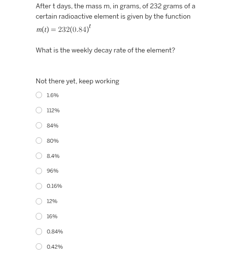 after t days, the mass m, in grams, of 232 grams of a certain radioactive element is given by the function $m(t) = 232(0.84)^t$\n\nwhat is the weekly decay rate of the element?\n\nnot there yet, keep working\n1.6%\n112%\n84%\n80%\n8.4%\n96%\n0.16%\n12%\n16%\n0.84%\n0.42%