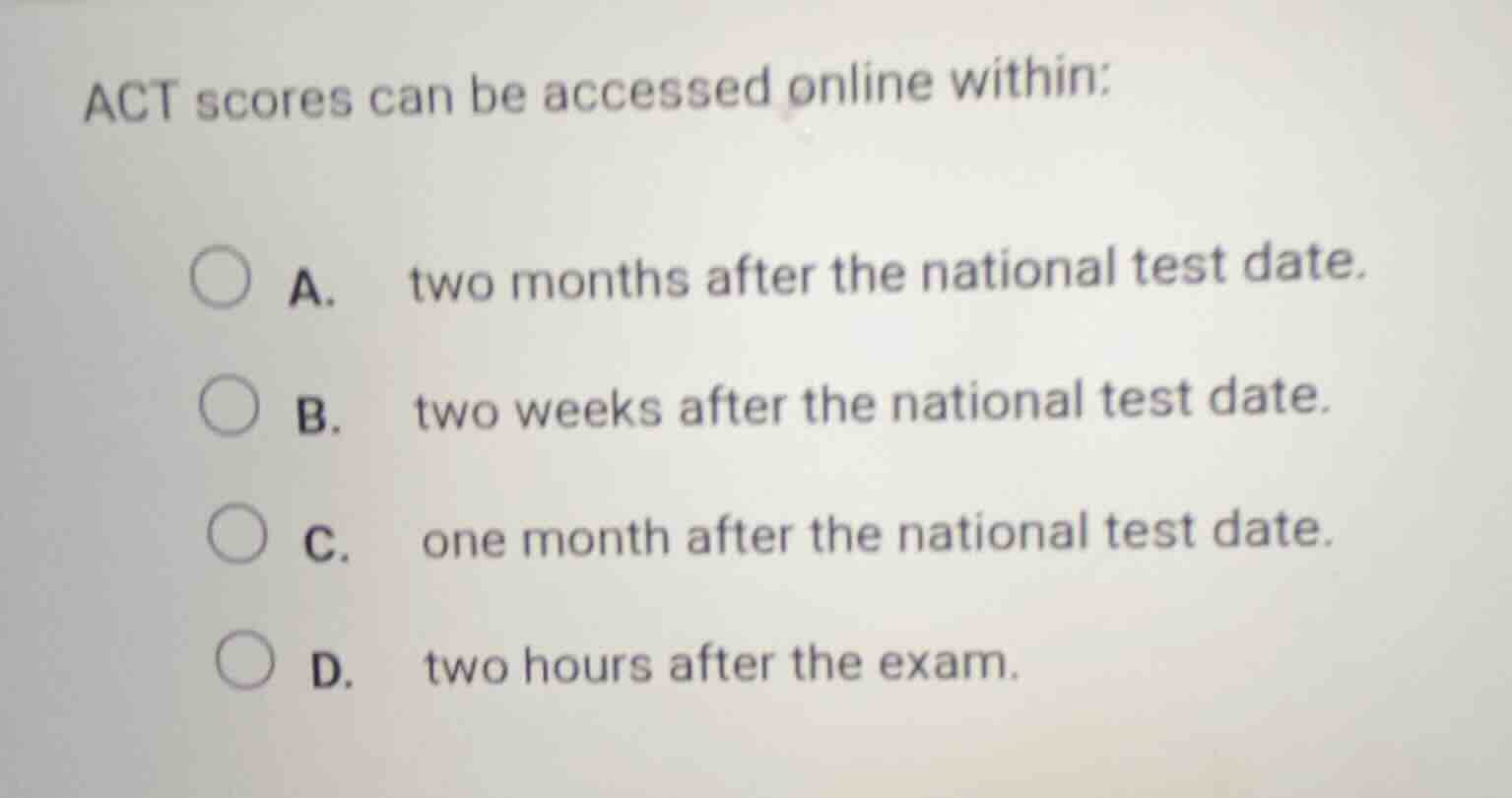 act scores can be accessed online within:\na. two months after the national test date.\nb. two weeks after the national test date.\nc. one month after the national test date.\nd. two hours after the exam.