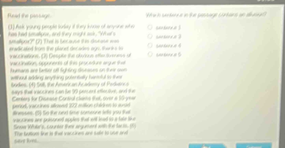 read the passage.\n(1) ask young people today if they know of anyone who has had smallpox, and they might ask, whats smallpox? (2) that is because this disease was eradicated from the planet decades ago, thanks to vaccinations. (3) despite the obvious effectiveness of vaccination, opponents of this procedure argue that humans are better off fighting diseases on their own without adding anything potentially harmful to their bodies. (4) still, the american academy of pediatrics says that vaccines can be 99 percent effective, and the centers for disease control claims that, over a 10-year period, vaccines allowed 322 million children to avoid illnesses. (5) so the next time someone tells you that vaccines are poisoned apples that will lead to a fate like snow whites, counter their argument with the facts. (6) the bottom line is that vaccines are safe to use and save lives.\nwhich sentence in the passage contains an allusion?\n○ sentence 1\n○ sentence 3\n○ sentence 4\n○ sentence 5