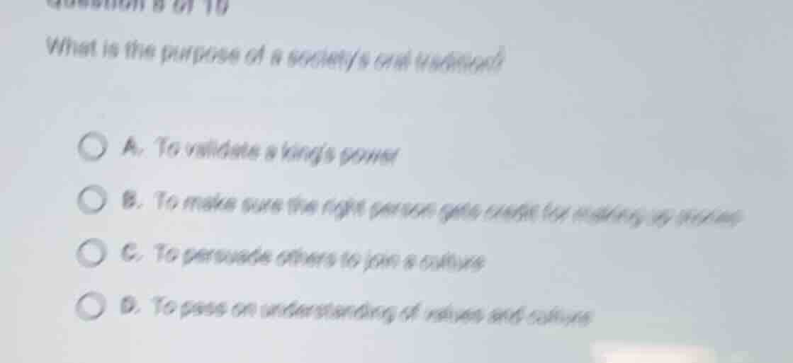 what is the purpose of a societys oral tradition?\na. to validate a kings power\nb. to make sure the right person gets credit for making up stories\nc. to persuade others to join a culture\nd. to pass on understanding of values and culture