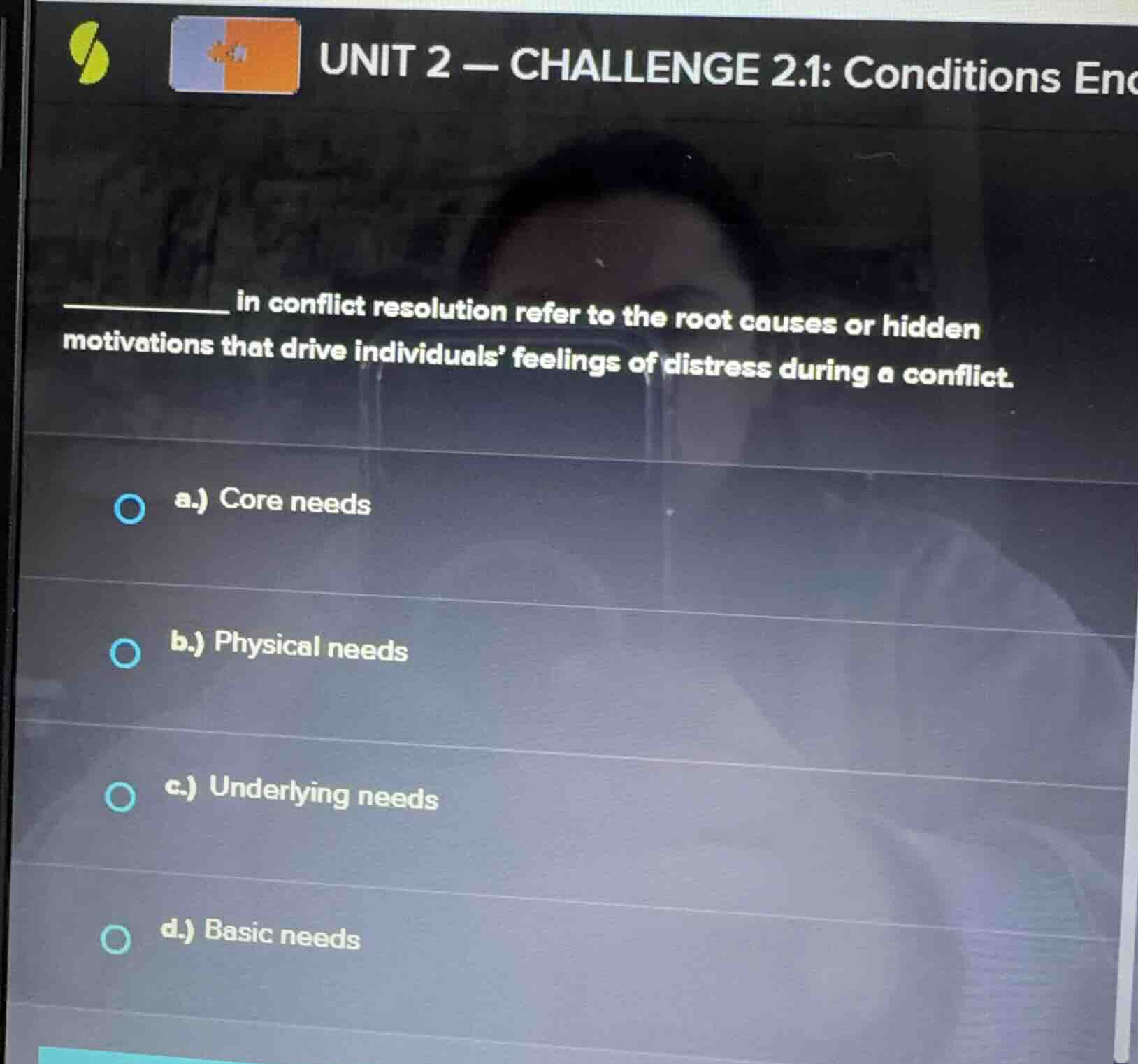 unit 2 — challenge 2.1: conditions enc________ in conflict resolution refer to the root causes or hidden motivations that drive individuals feelings of distress during a conflict.a.) core needsb.) physical needsc.) underlying needsd.) basic needs