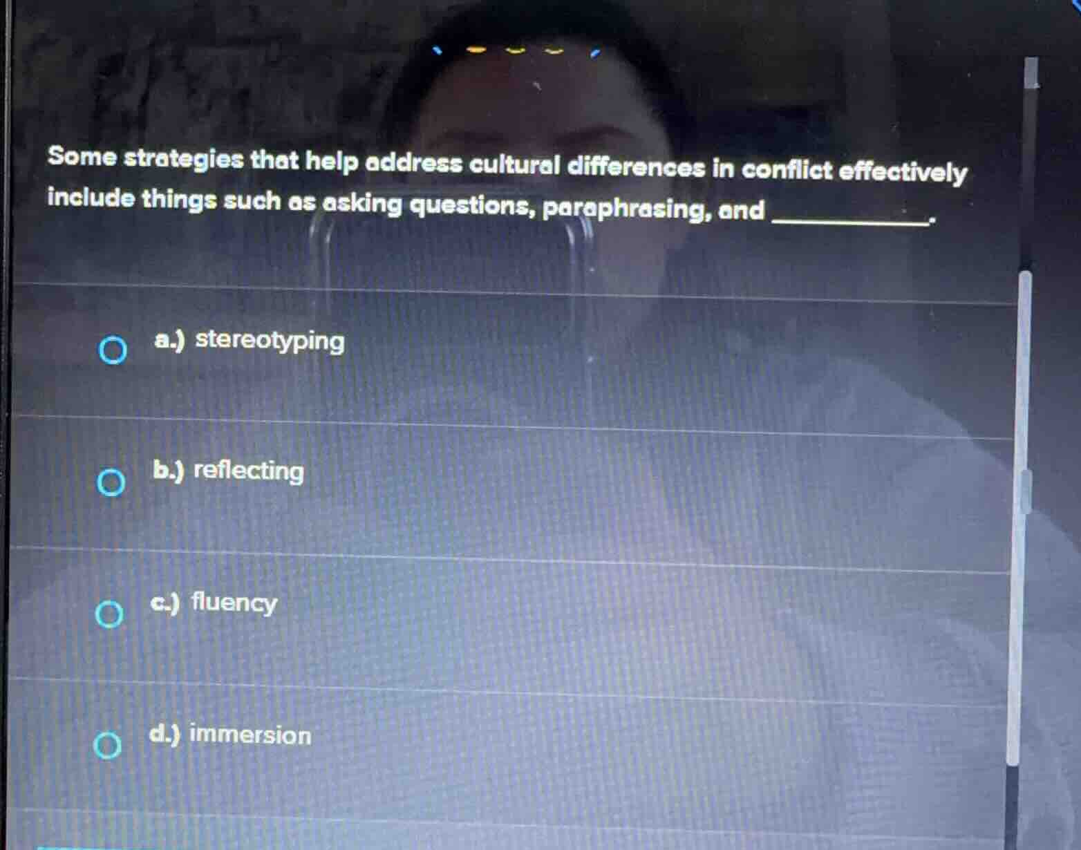 some strategies that help address cultural differences in conflict effectively include things such as asking questions, paraphrasing, and _____________.\n\na.) stereotyping\nb.) reflecting\nc.) fluency\nd.) immersion