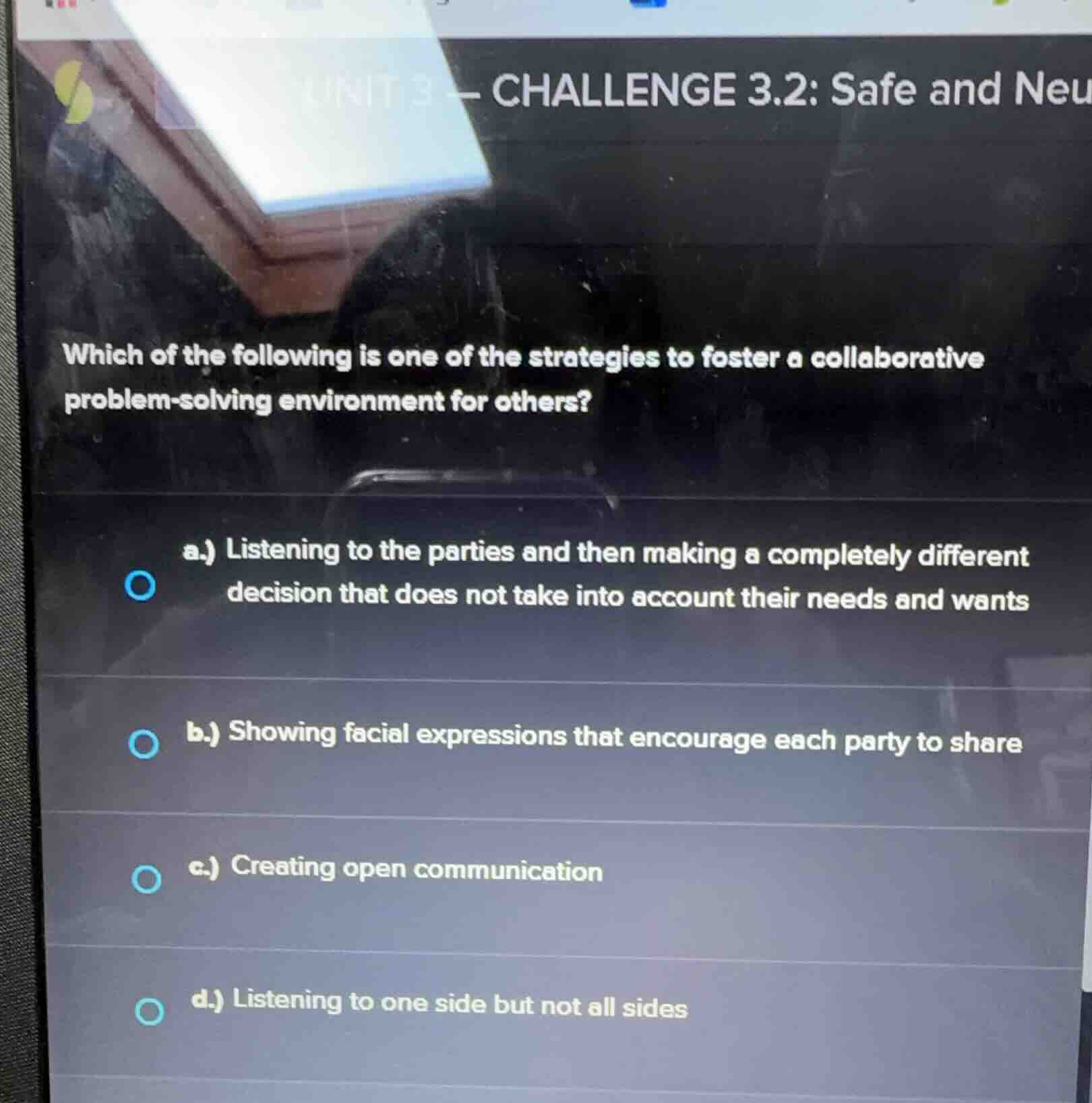 unit 3 - challenge 3.2: safe and neu\nwhich of the following is one of the strategies to foster a collaborative problem-solving environment for others?\na.) listening to the parties and then making a completely different decision that does not take into account their needs and wants\nb.) showing facial expressions that encourage each party to share\nc.) creating open communication\nd.) listening to one side but not all sides