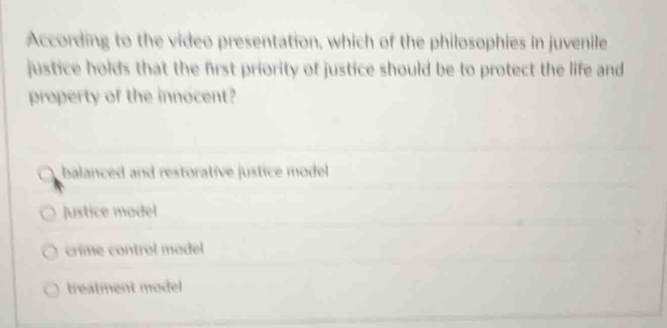 according to the video presentation, which of the philosophies in juvenile justice holds that the first priority of justice should be to protect the life and property of the innocent?\nbalanced and restorative justice model\njustice model\ncrime control model\ntreatment model