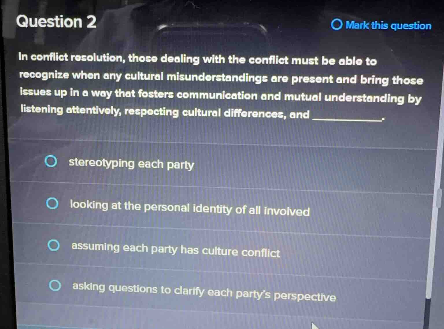question 2\nmark this question\nin conflict resolution, those dealing with the conflict must be able to\nrecognize when any cultural misunderstandings are present and bring those\nissues up in a way that fosters communication and mutual understanding by\nlistening attentively, respecting cultural differences, and _________.\n- stereotyping each party\n- looking at the personal identity of all involved\n- assuming each party has culture conflict\n- asking questions to clarify each partys perspective