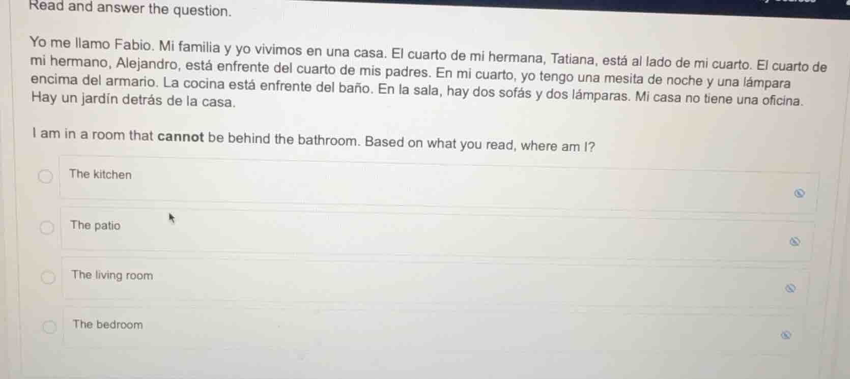 read and answer the question.\nyo me llamo fabio. mi familia y yo vivimos en una casa. el cuarto de mi hermana, tatiana, está al lado de mi cuarto. el cuarto de mi hermano, alejandro, está enfrente del cuarto de mis padres. en mi cuarto, yo tengo una mesita de noche y una lámpara encima del armario. la cocina está enfrente del baño. en la sala, hay dos sofás y dos lámparas. mi casa no tiene una oficina. hay un jardín detrás de la casa.\ni am in a room that cannot be behind the bathroom. based on what you read, where am i?\nthe kitchen\nthe patio\nthe living room\nthe bedroom