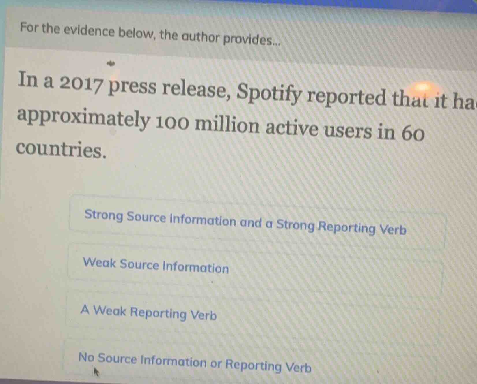 for the evidence below, the author provides...\nin a 2017 press release, spotify reported that it had approximately 100 million active users in 60 countries.\nstrong source information and a strong reporting verb\nweak source information\na weak reporting verb\nno source information or reporting verb