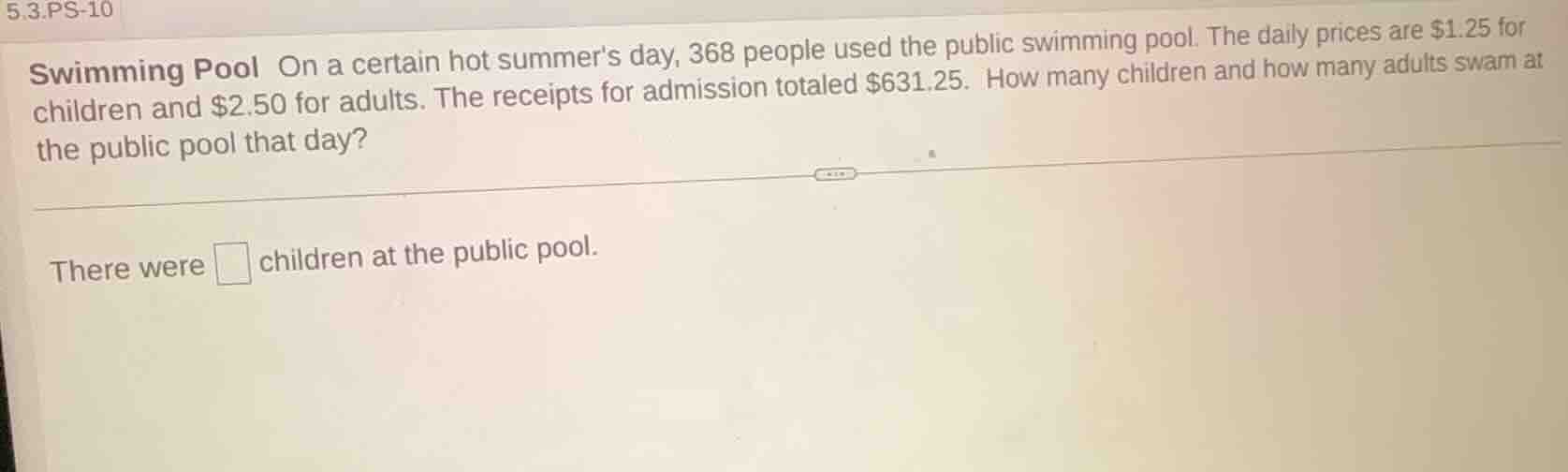 5.3.ps-10\nswimming pool on a certain hot summers day, 368 people used the public swimming pool. the daily prices are $1.25 for children and $2.50 for adults. the receipts for admission totaled $631.25. how many children and how many adults swam at the public pool that day?\nthere were □ children at the public pool.