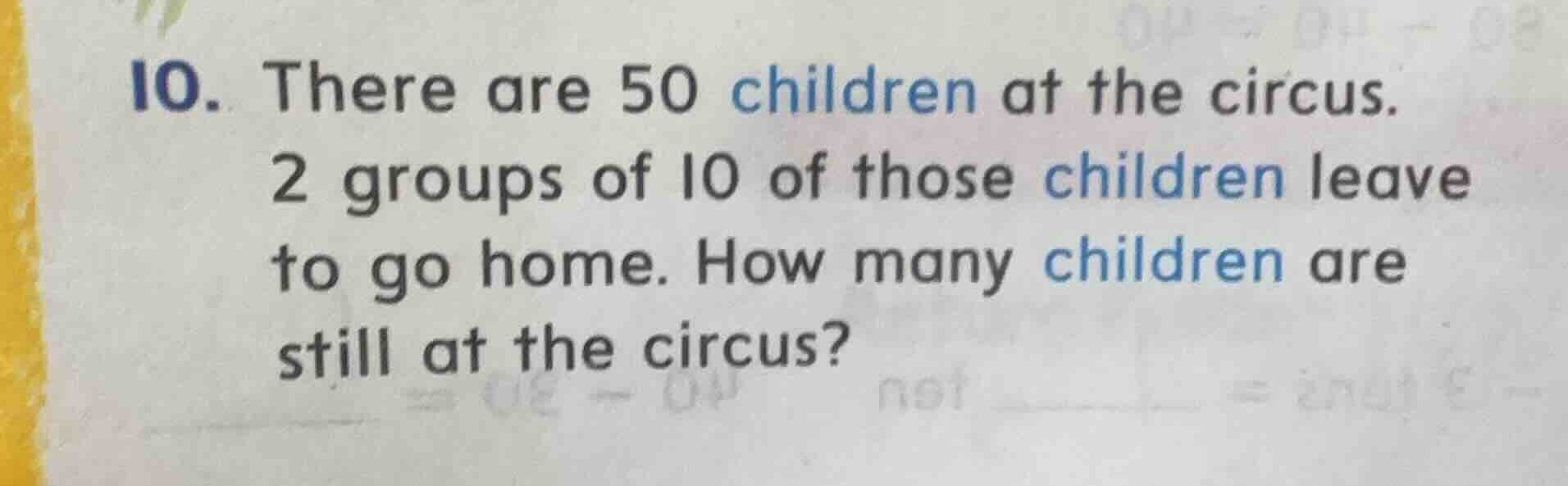 10. there are 50 children at the circus. 2 groups of 10 of those children leave to go home. how many children are still at the circus?