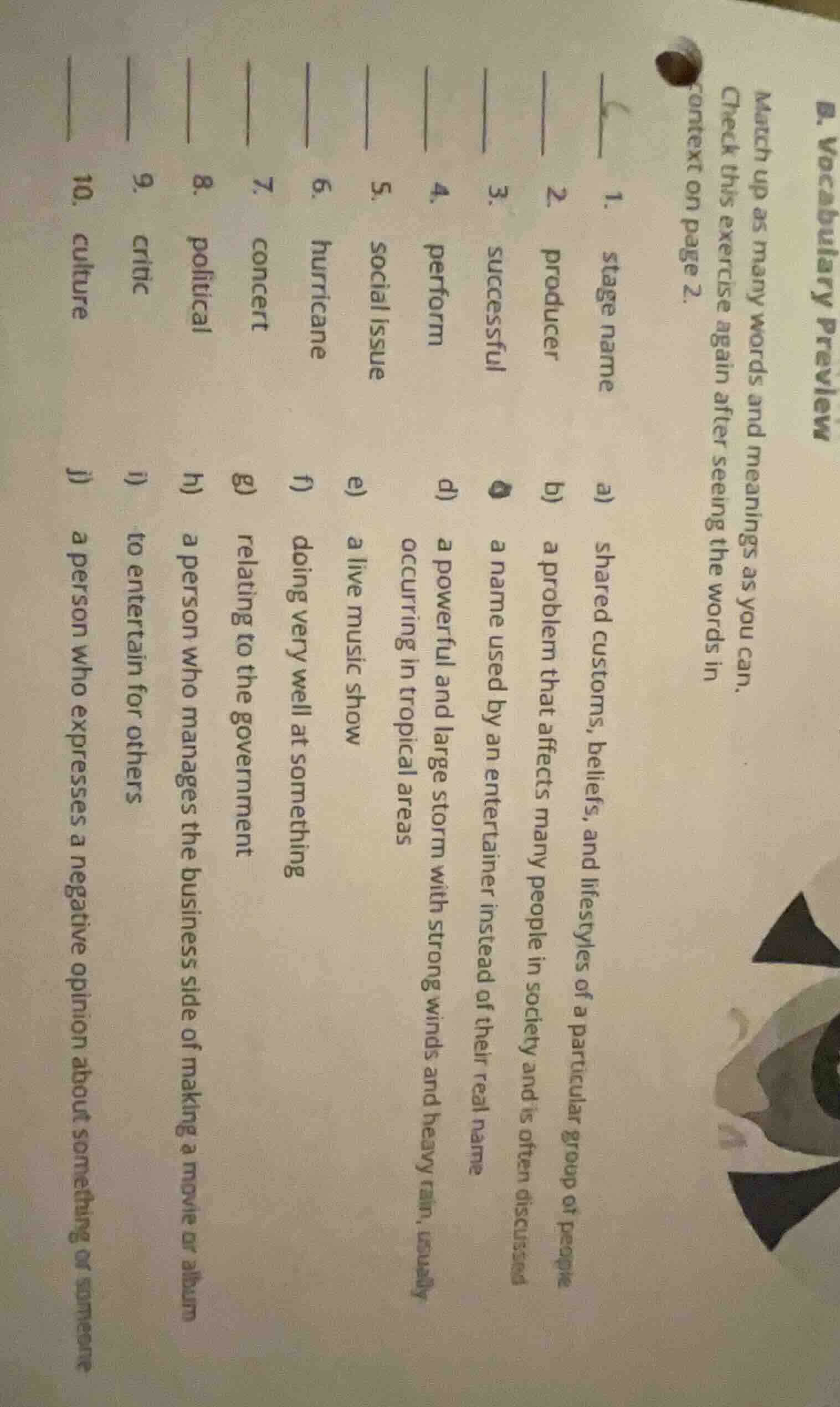 b. vocabulary preview\nmatch up as many words and meanings as you can.\ncheck this exercise again after seeing the words in\ncontext on page 2.\n1. stage name\n2. producer\n3. successful\n4. perform\n5. social issue\n6. hurricane\n7. concert\n8. political\n9. critic\n10. culture\na) shared customs, beliefs, and lifestyles of a particular group of people\nb) a problem that affects many people in society and is often discussed\nc) a name used by an entertainer instead of their real name\nd) a powerful and large storm with strong winds and heavy rain, usually occurring in tropical areas\ne) a live music show\nf) doing very well at something\ng) relating to the government\nh) a person who manages the business side of making a movie or album\ni) to entertain for others\nj) a person who expresses a negative opinion about something or someone