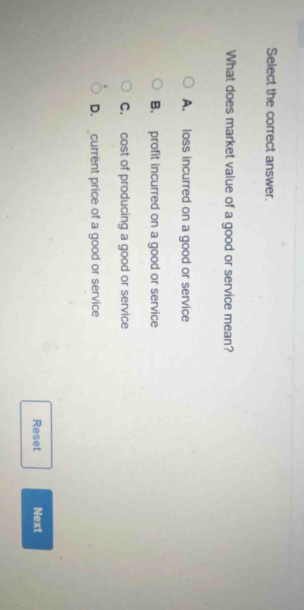 select the correct answer.\nwhat does market value of a good or service mean?\na. loss incurred on a good or service\nb. profit incurred on a good or service\nc. cost of producing a good or service\nd. current price of a good or service