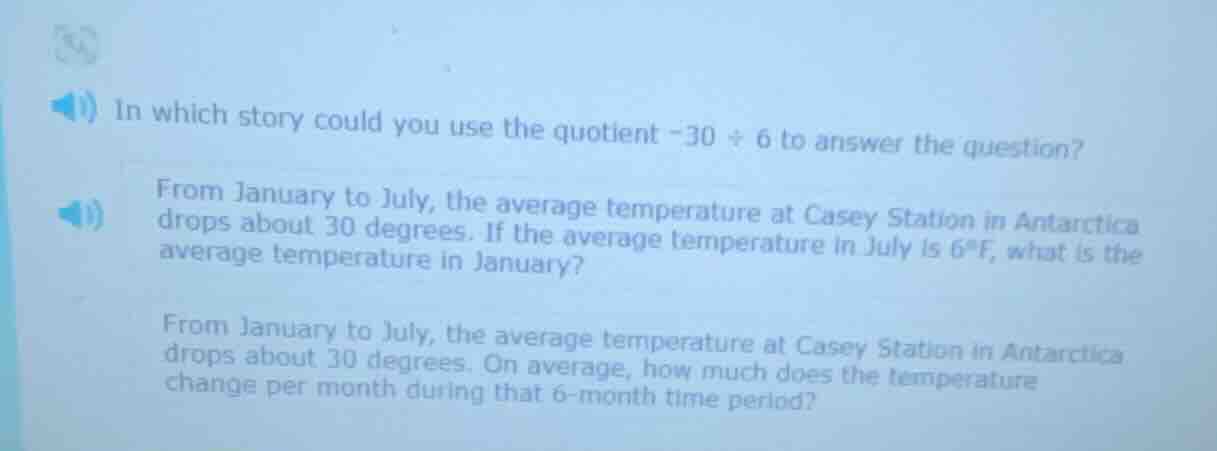 in which story could you use the quotient $-30 \\div 6$ to answer the question?\nfrom january to july, the average temperature at casey station in antarctica drops about 30 degrees. if the average temperature in july is 6°f, what is the average temperature in january?\nfrom january to july, the average temperature at casey station in antarctica drops about 30 degrees. on average, how much does the temperature change per month during that 6-month time period?