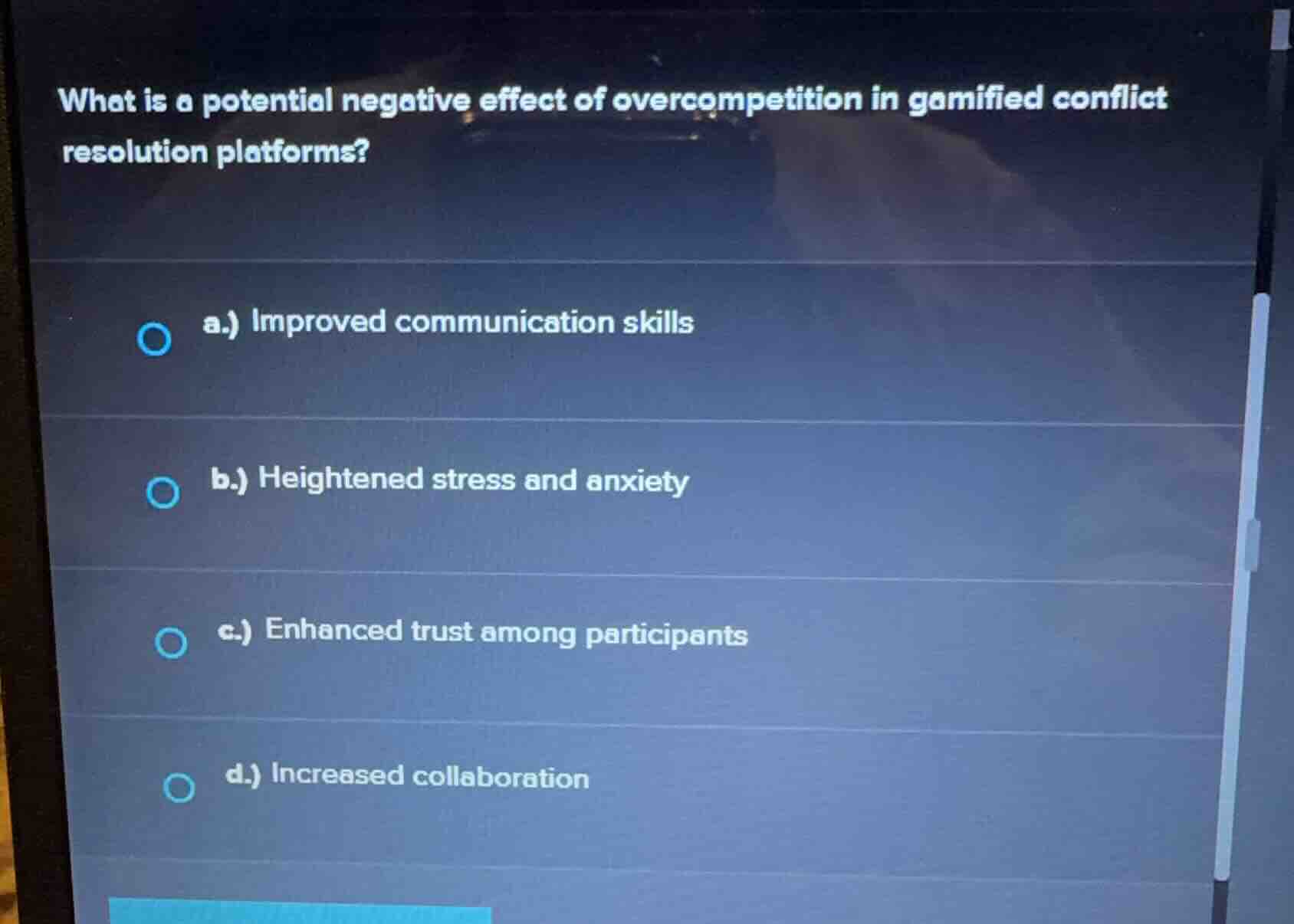 what is a potential negative effect of overcompetition in gamified conflict resolution platforms?\na.) improved communication skills\nb.) heightened stress and anxiety\nc.) enhanced trust among participants\nd.) increased collaboration