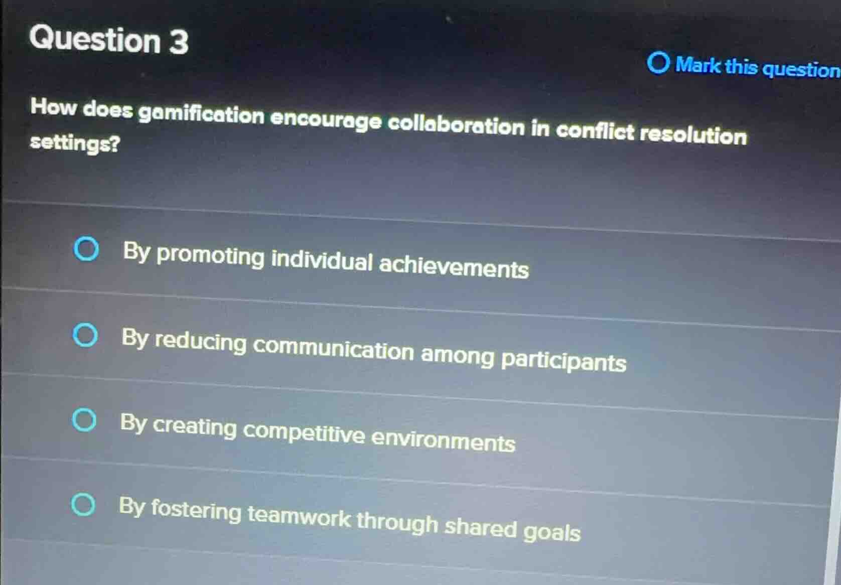 question 3\nmark this question\nhow does gamification encourage collaboration in conflict resolution settings?\nby promoting individual achievements\nby reducing communication among participants\nby creating competitive environments\nby fostering teamwork through shared goals