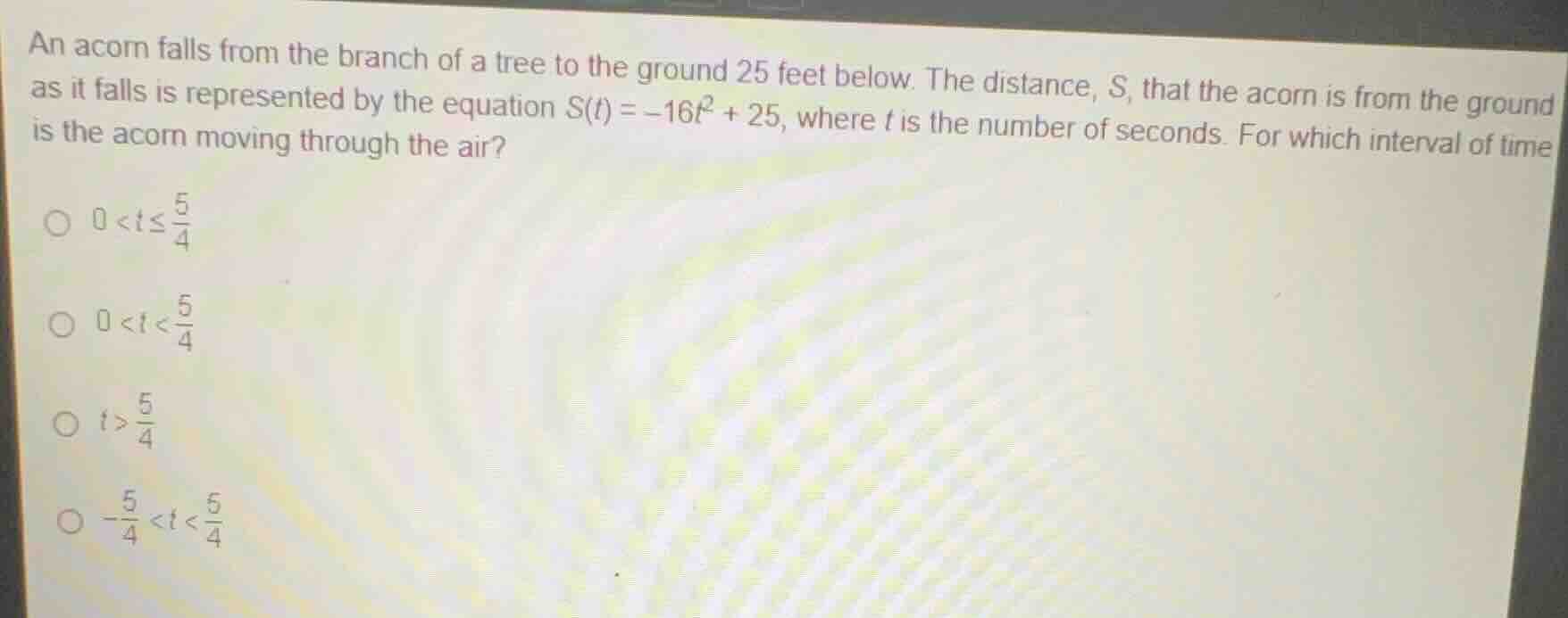an acorn falls from the branch of a tree to the ground 25 feet below. the distance, s, that the acorn is from the ground as it falls is represented by the equation $s(t) = -16t^2 + 25$, where $t$ is the number of seconds. for which interval of time is the acorn moving through the air?○ $0 < t \\leq \\frac{5}{4}$○ $0 < t < \\frac{5}{4}$○ $t > \\frac{5}{4}$○ $-\\frac{5}{4} < t < \\frac{5}{4}$