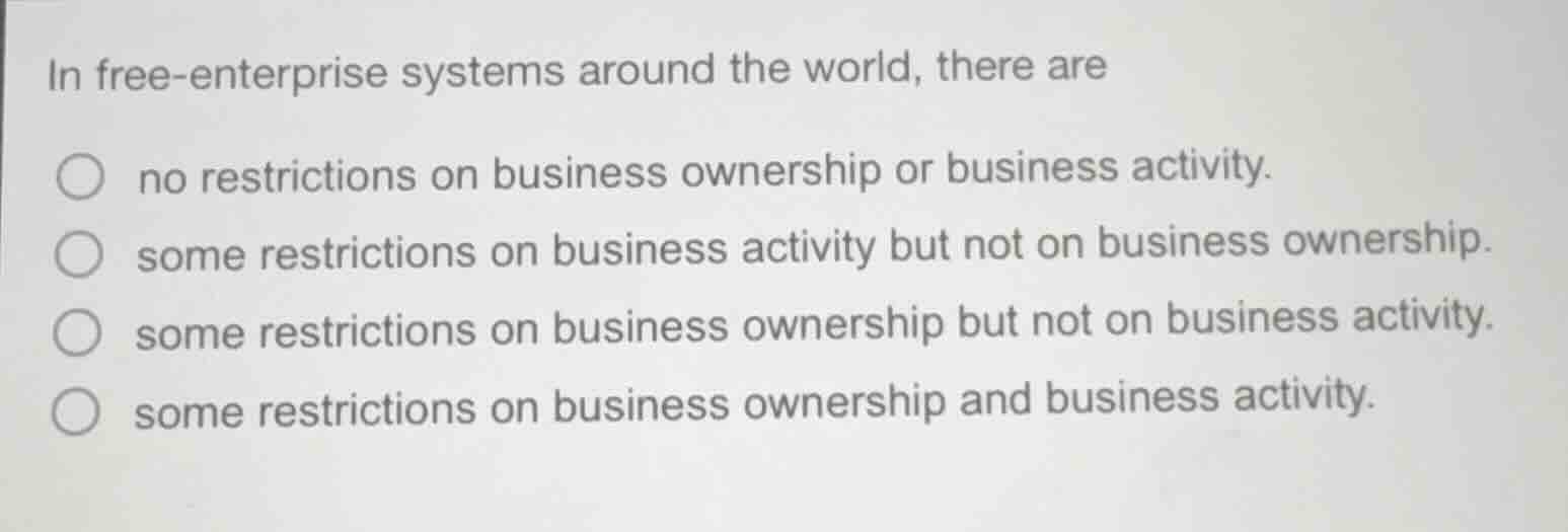 in free-enterprise systems around the world, there are\nno restrictions on business ownership or business activity.\nsome restrictions on business activity but not on business ownership.\nsome restrictions on business ownership but not on business activity.\nsome restrictions on business ownership and business activity.