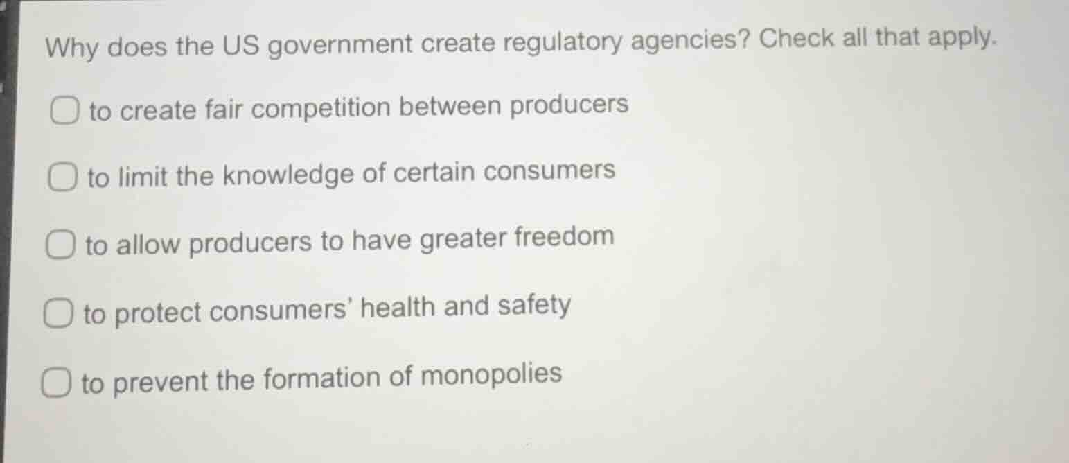 why does the us government create regulatory agencies? check all that apply.\nto create fair competition between producers\nto limit the knowledge of certain consumers\nto allow producers to have greater freedom\nto protect consumers health and safety\nto prevent the formation of monopolies