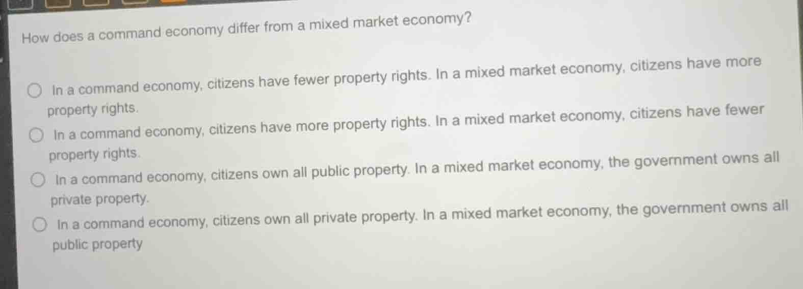 how does a command economy differ from a mixed market economy?\n○ in a command economy, citizens have fewer property rights. in a mixed market economy, citizens have more property rights.\n○ in a command economy, citizens have more property rights. in a mixed market economy, citizens have fewer property rights.\n○ in a command economy, citizens own all public property. in a mixed market economy, the government owns all private property.\n○ in a command economy, citizens own all private property. in a mixed market economy, the government owns all public property
