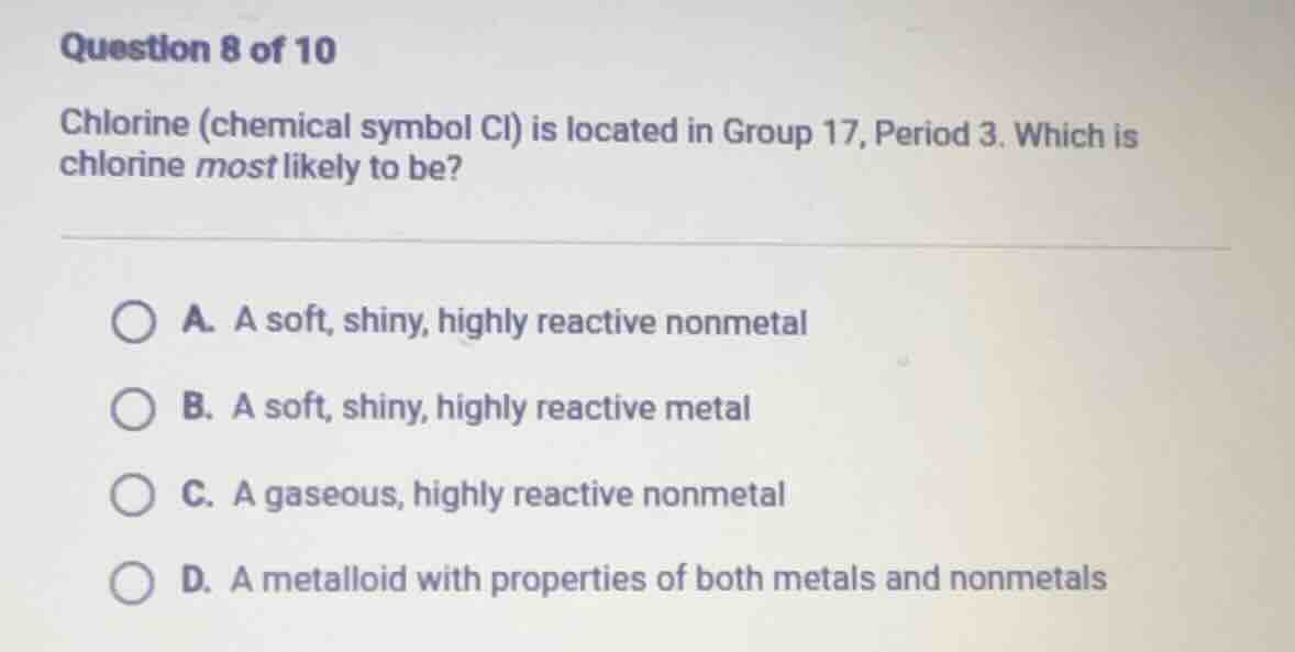 question 8 of 10\nchlorine (chemical symbol cl) is located in group 17, period 3. which is chlorine most likely to be?\na. a soft, shiny, highly reactive nonmetal\nb. a soft, shiny, highly reactive metal\nc. a gaseous, highly reactive nonmetal\nd. a metalloid with properties of both metals and nonmetals