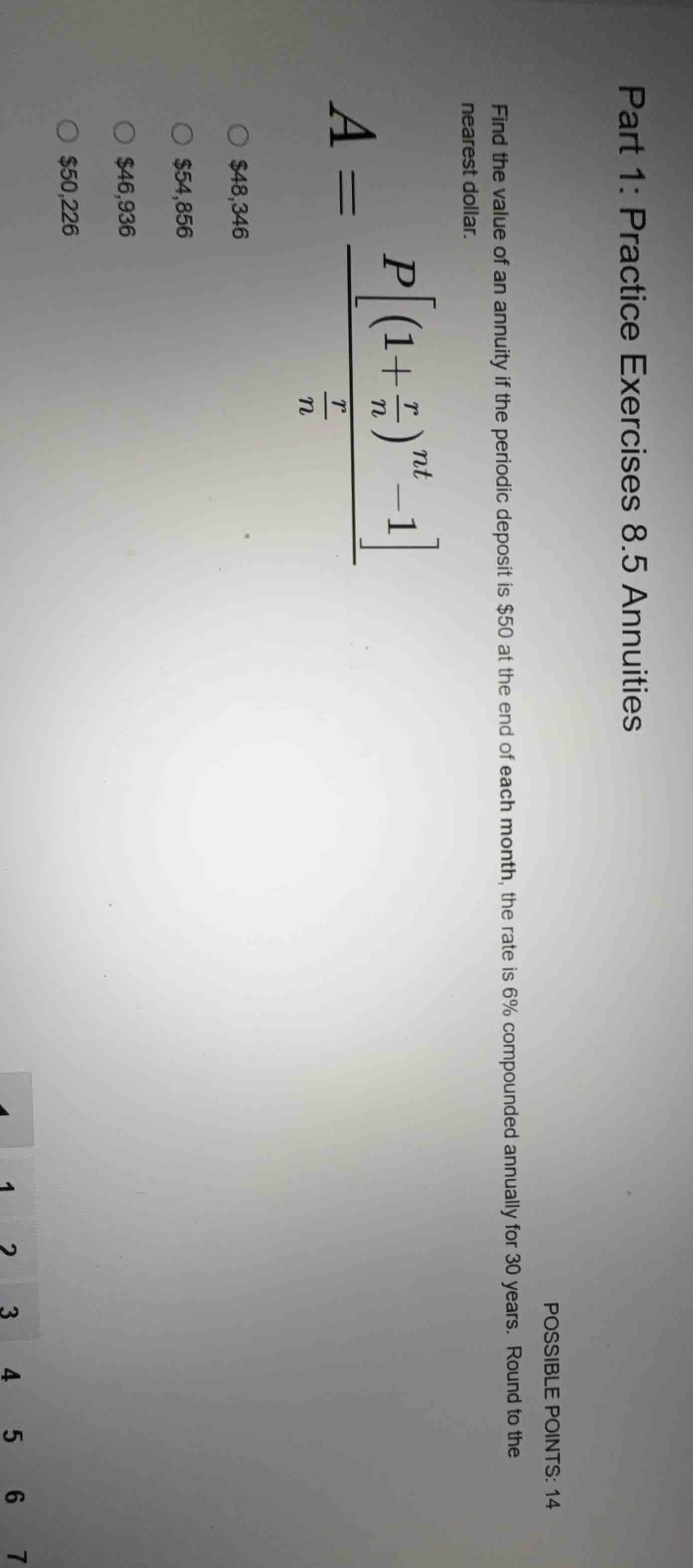 part 1: practice exercises 8.5 annuities\npossible points: 14\nfind the value of an annuity if the periodic deposit is $50 at the end of each month, the rate is 6% compounded annually for 30 years. round to the nearest dollar.\n$a = \\frac{p\\left\\left(1+\\frac{r}{n}\\right)^{nt}-1\\right}{\\frac{r}{n}}$\n○ $48,346\n○ $54,856\n○ $46,936\n○ $50,226