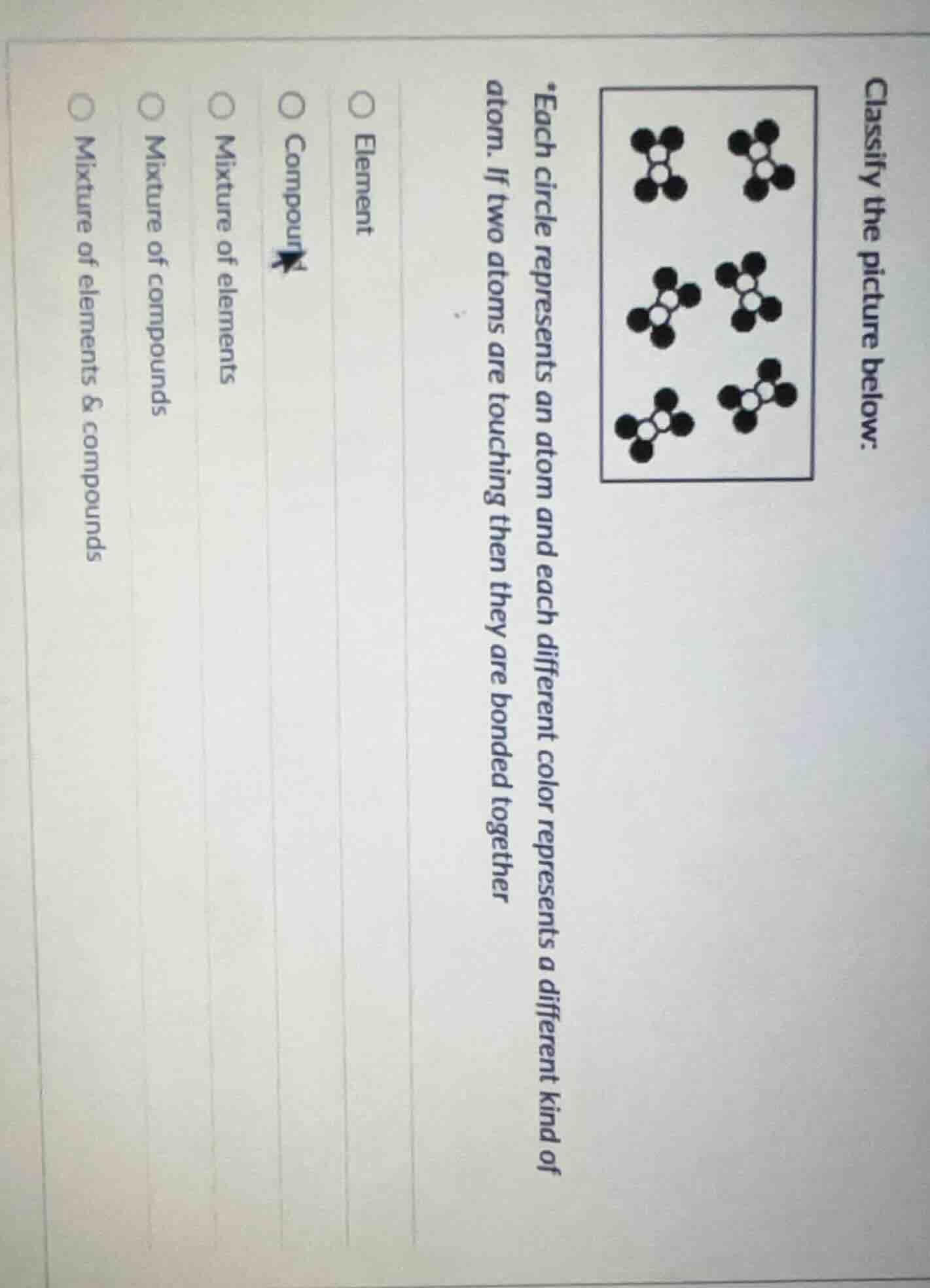 classify the picture below:\n*each circle represents an atom and each different color represents a different kind of atom. if two atoms are touching then they are bonded together\n○ element\n○ compound\n○ mixture of elements\n○ mixture of compounds\n○ mixture of elements & compounds