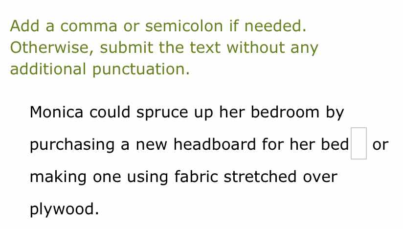 add a comma or semicolon if needed. otherwise, submit the text without any additional punctuation.\n\nmonica could spruce up her bedroom by purchasing a new headboard for her bed or making one using fabric stretched over plywood.