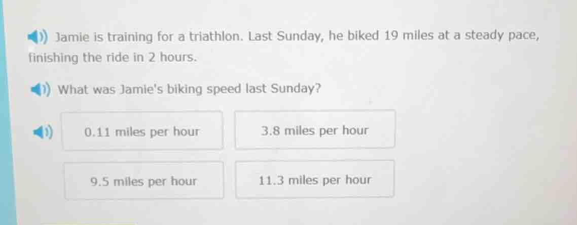jamie is training for a triathlon. last sunday, he biked 19 miles at a steady pace, finishing the ride in 2 hours.\nwhat was jamies biking speed last sunday?\n0.11 miles per hour\n3.8 miles per hour\n9.5 miles per hour\n11.3 miles per hour