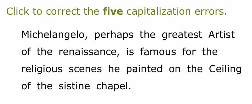 click to correct the five capitalization errors.\nmichelangelo, perhaps the greatest artist\nof the renaissance, is famous for the\nreligious scenes he painted on the ceiling\nof the sistine chapel.
