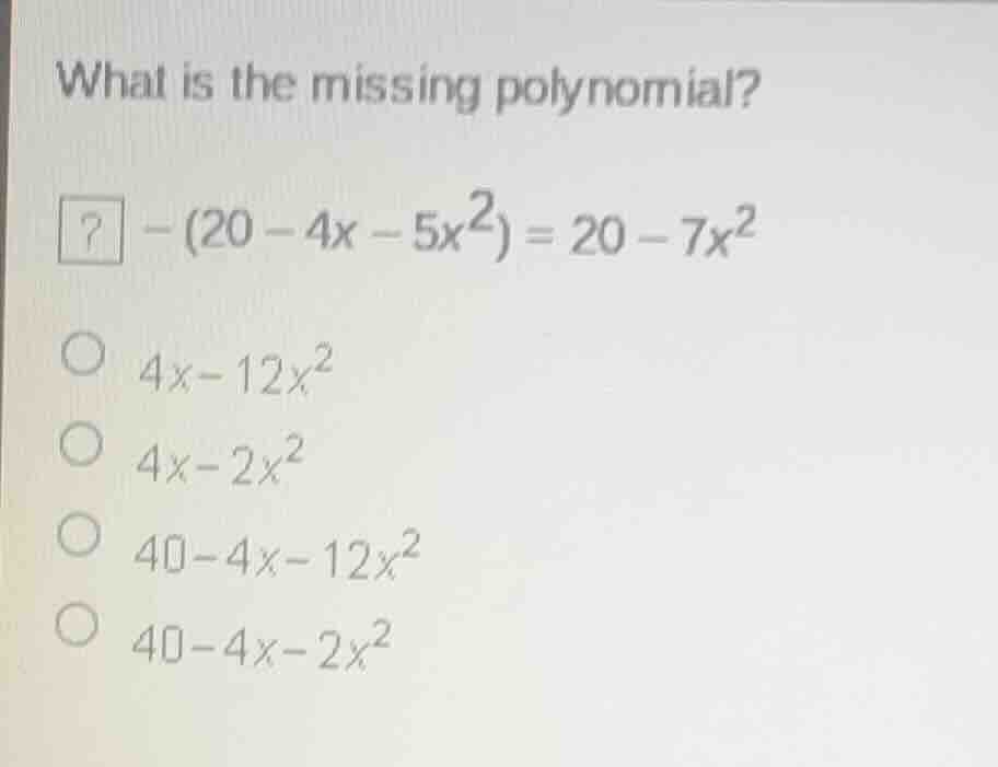 what is the missing polynomial?\n$? - (20 - 4x - 5x^2) = 20 - 7x^2$\n$4x-12x^2$\n$4x-2x^2$\n$40-4x-12x^2$\n$40-4x-2x^2$