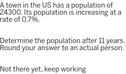 a town in the us has a population of 24300. its population is increasing at a rate of 0.7%.\ndetermine the population after 11 years.\nround your answer to an actual person.\nnot there yet, keep working