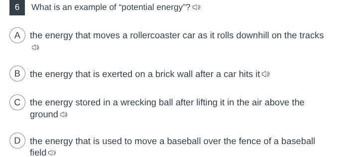 6 what is an example of \potential energy\?\na the energy that moves a rollercoaster car as it rolls downhill on the tracks\nb the energy that is exerted on a brick wall after a car hits it\nc the energy stored in a wrecking ball after lifting it in the air above the ground\nd the energy that is used to move a baseball over the fence of a baseball field