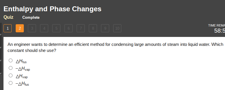 enthalpy and phase changes\nquiz complete\n1 2 3 4 5 6 7 8 9 10\ntime remai\n58:5\nan engineer wants to determine an efficient method for condensing large amounts of steam into liquid water. which constant should she use?\n○ $\\delta h_{fus}$\n○ $-\\delta h_{vap}$\n○ $\\delta h_{vap}$\n○ $-\\delta h_{fus}$