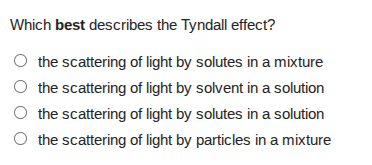 which best describes the tyndall effect?\nthe scattering of light by solutes in a mixture\nthe scattering of light by solvent in a solution\nthe scattering of light by solutes in a solution\nthe scattering of light by particles in a mixture